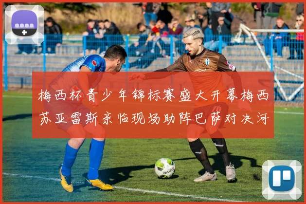 梅西杯青少年锦标赛盛大开幕梅西苏亚雷斯亲临现场助阵巴萨对决河床