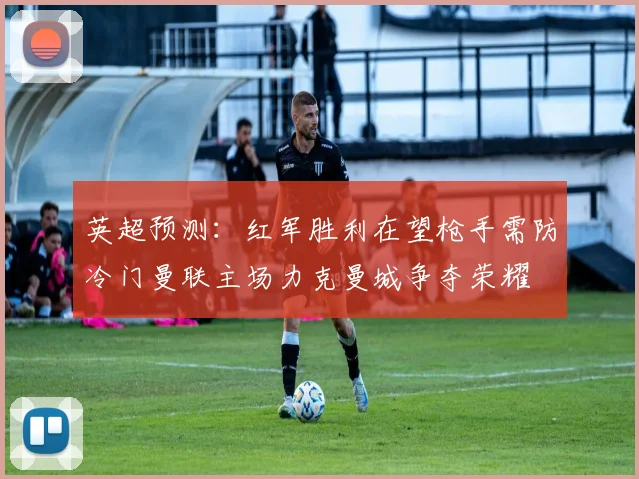 英超预测：红军胜利在望枪手需防冷门曼联主场力克曼城争夺荣耀