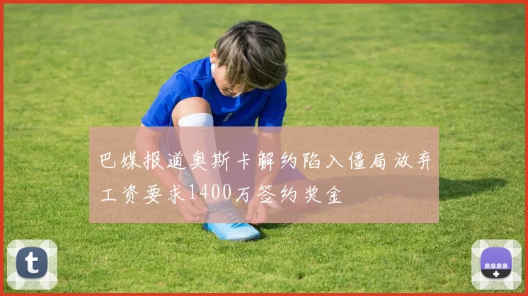 巴媒报道奥斯卡解约陷入僵局放弃工资要求1400万签约奖金