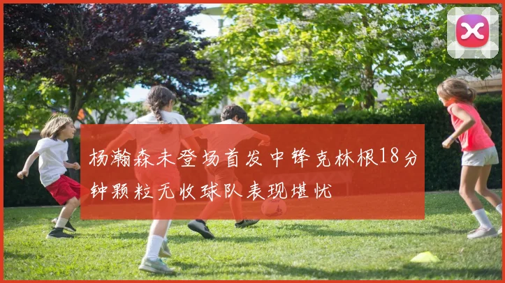 杨瀚森未登场首发中锋克林根18分钟颗粒无收球队表现堪忧