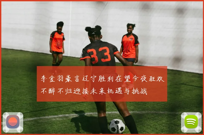 李金羽豪言辽宁胜利在望今夜狂欢不醉不归迎接未来机遇与挑战