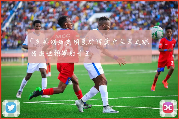 C罗再创历史明晨对阵爱尔兰若进球将成世预赛射手王