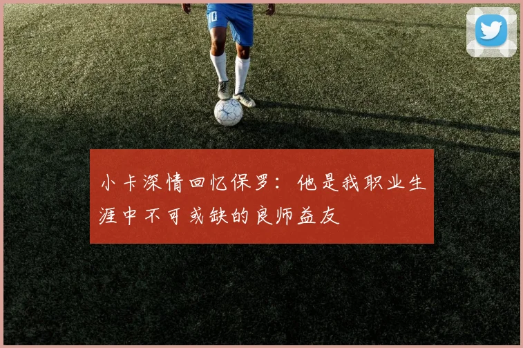 小卡深情回忆保罗：他是我职业生涯中不可或缺的良师益友