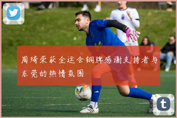 周琦荣获全运会铜牌感谢支持者与东莞的热情氛围
