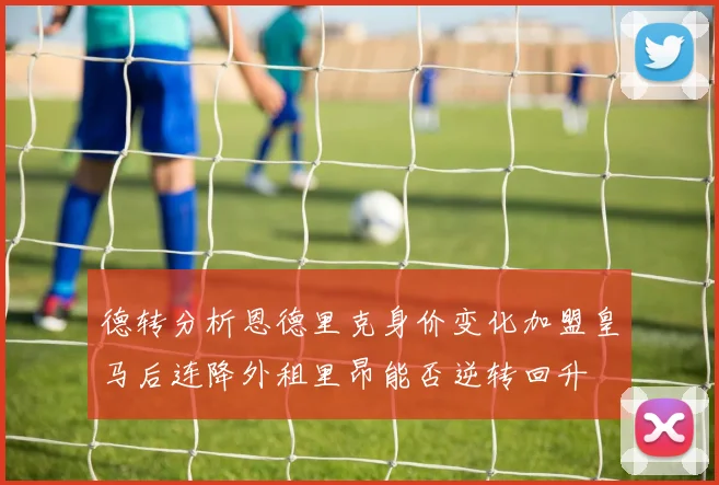 德转分析恩德里克身价变化加盟皇马后连降外租里昂能否逆转回升