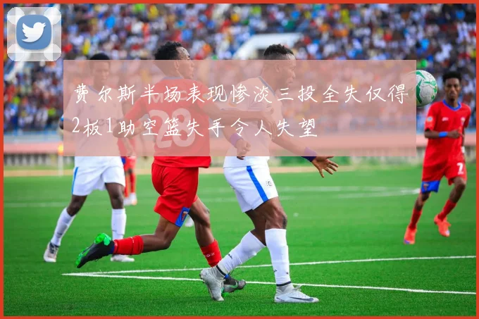 费尔斯半场表现惨淡三投全失仅得2板1助空篮失手令人失望