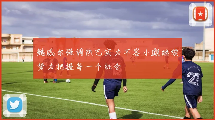 鲍威尔强调热巴实力不容小觑继续努力把握每一个机会