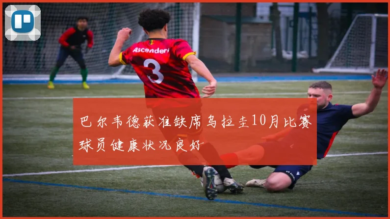 巴尔韦德获准缺席乌拉圭10月比赛球员健康状况良好