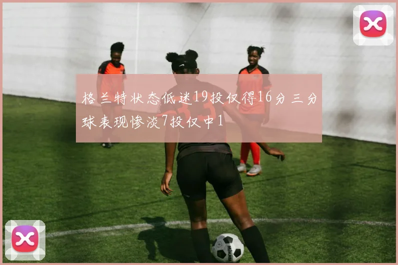 格兰特状态低迷19投仅得16分三分球表现惨淡7投仅中1