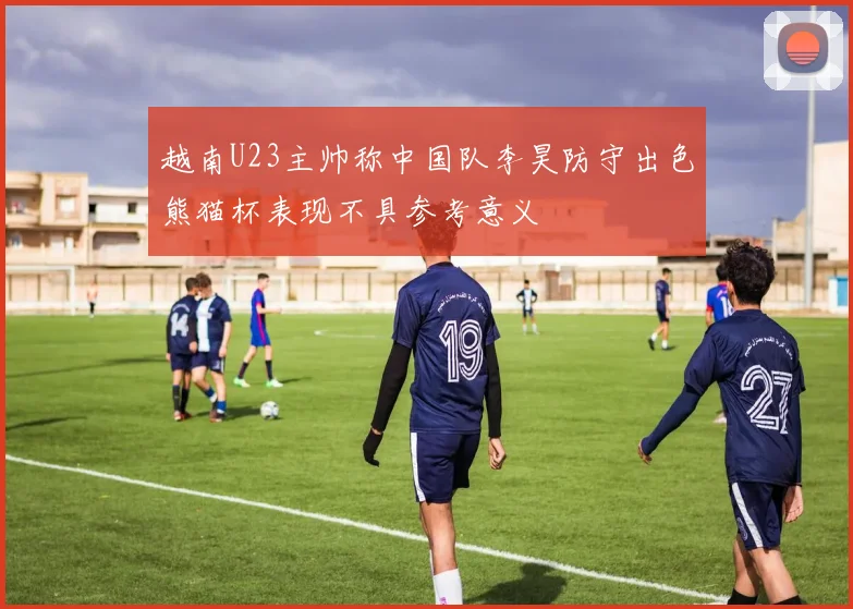 越南U23主帅称中国队李昊防守出色熊猫杯表现不具参考意义