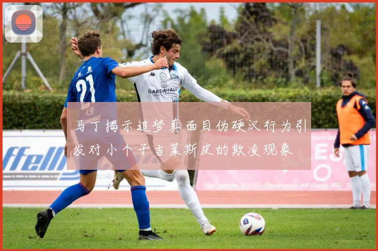 马丁揭示追梦真面目伪硬汉行为引发对小个子吉莱斯皮的欺凌现象