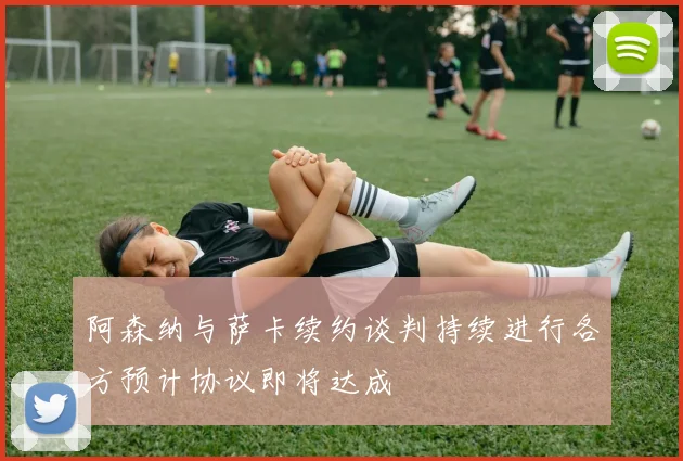 阿森纳与萨卡续约谈判持续进行各方预计协议即将达成