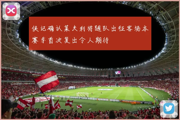 侠记确认莱夫利将随队出征客场本赛季首次复出令人期待