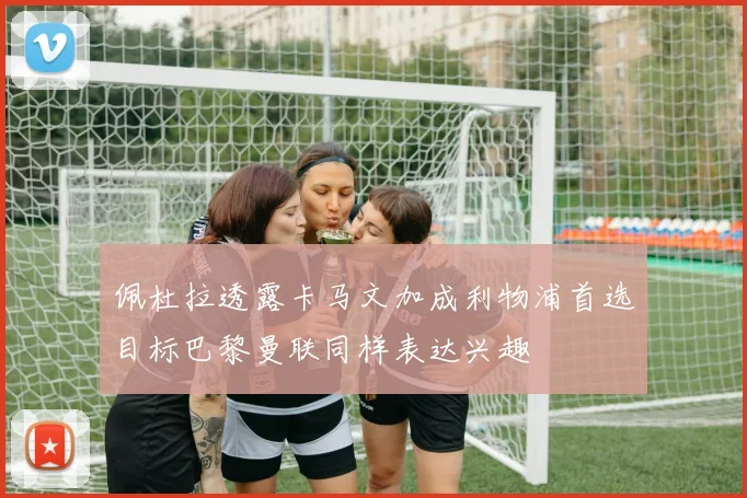 佩杜拉透露卡马文加成利物浦首选目标巴黎曼联同样表达兴趣