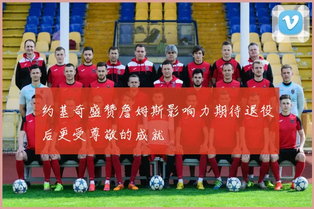 约基奇盛赞詹姆斯影响力期待退役后更受尊敬的成就