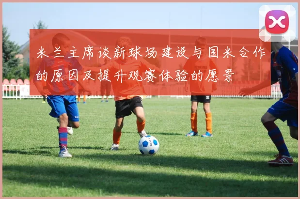 米兰主席谈新球场建设与国米合作的原因及提升观赛体验的愿景