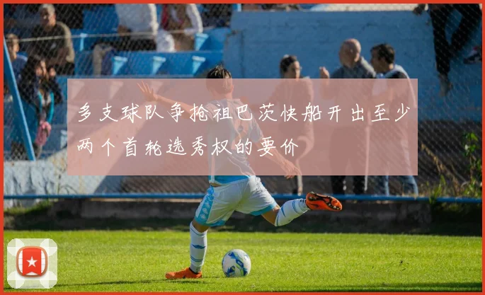 多支球队争抢祖巴茨快船开出至少两个首轮选秀权的要价