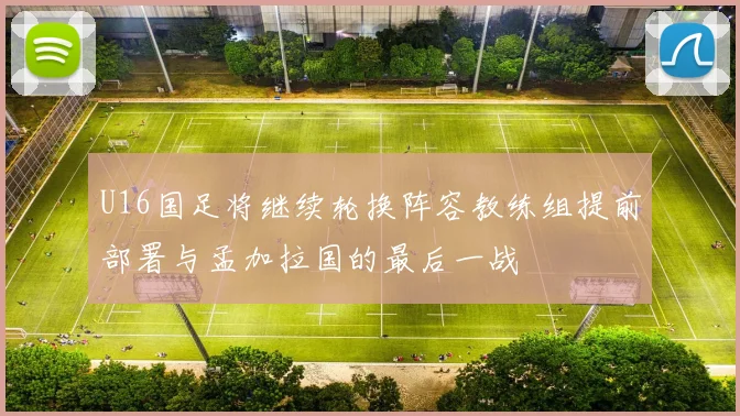 U16国足将继续轮换阵容教练组提前部署与孟加拉国的最后一战
