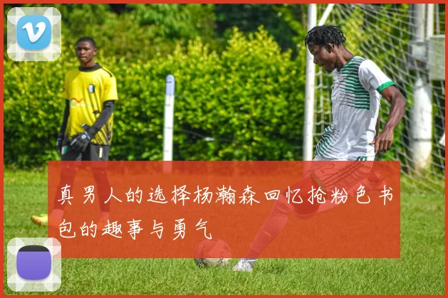 真男人的选择杨瀚森回忆抢粉色书包的趣事与勇气