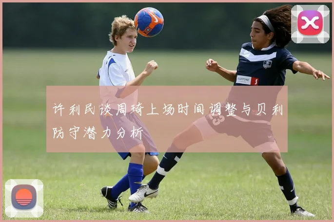 许利民谈周琦上场时间调整与贝利防守潜力分析