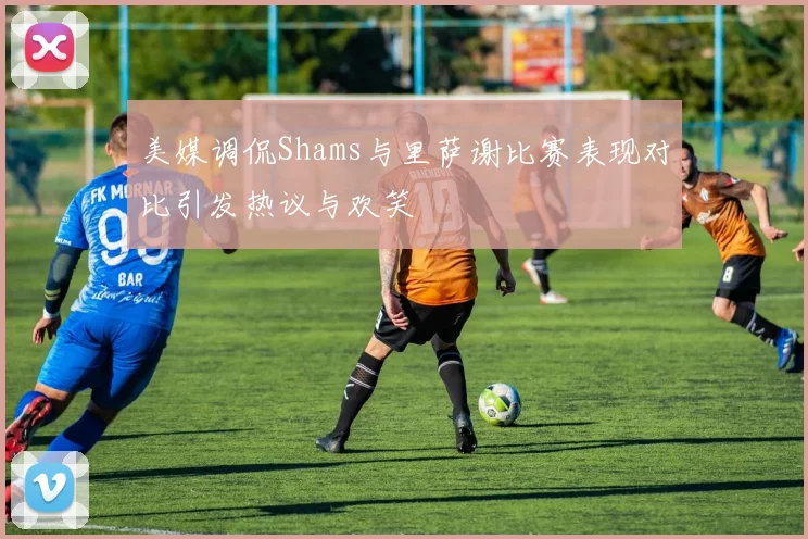 美媒调侃Shams与里萨谢比赛表现对比引发热议与欢笑
