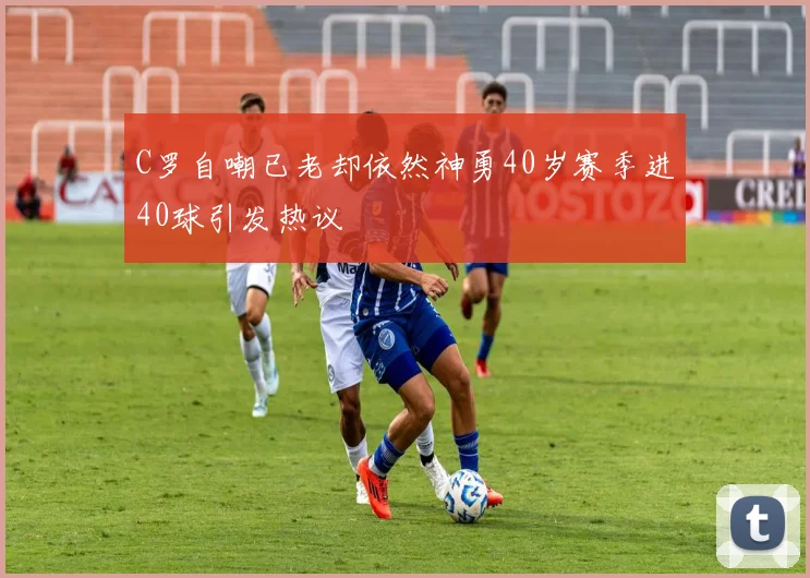 C罗自嘲已老却依然神勇40岁赛季进40球引发热议
