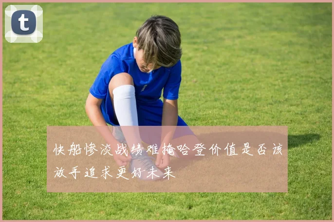 快船惨淡战绩难掩哈登价值是否该放手追求更好未来