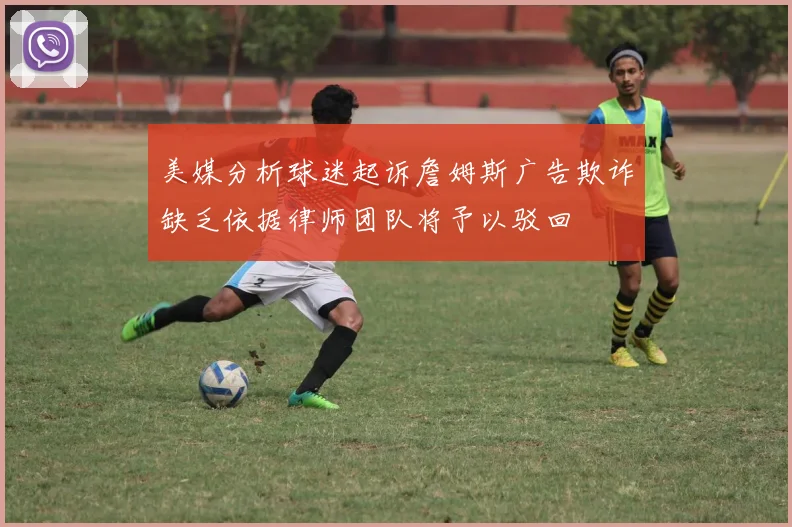 美媒分析球迷起诉詹姆斯广告欺诈缺乏依据律师团队将予以驳回