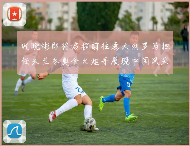 巩晓彬即将启程前往意大利罗马担任米兰冬奥会火炬手展现中国风采