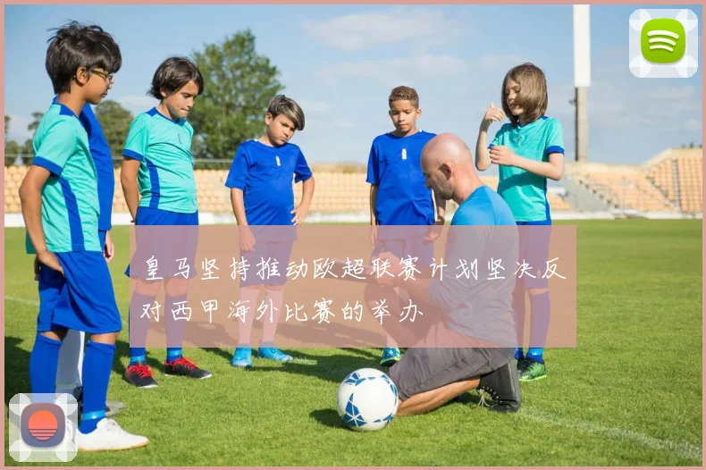 皇马坚持推动欧超联赛计划坚决反对西甲海外比赛的举办