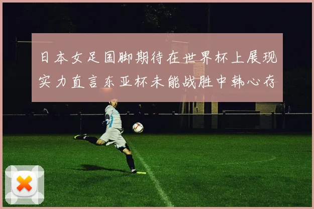 日本女足国脚期待在世界杯上展现实力直言东亚杯未能战胜中韩心存不甘